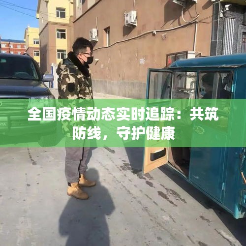 全国疫情动态实时追踪：共筑防线，守护健康