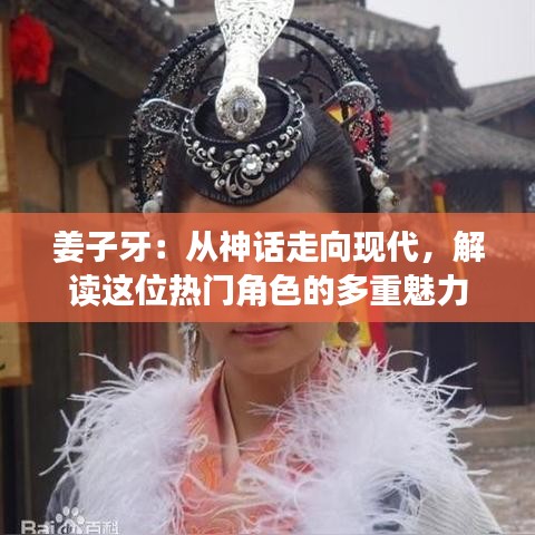 姜子牙：从神话走向现代，解读这位热门角色的多重魅力