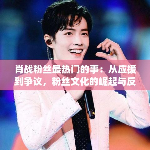 肖战粉丝最热门的事：从应援到争议，粉丝文化的崛起与反思