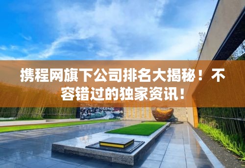 携程网旗下公司排名大揭秘！不容错过的独家资讯！