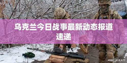 乌克兰今日战事最新动态报道速递