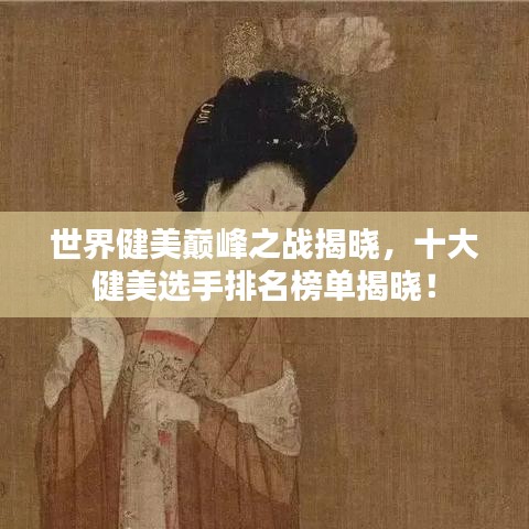 世界健美巅峰之战揭晓，十大健美选手排名榜单揭晓！